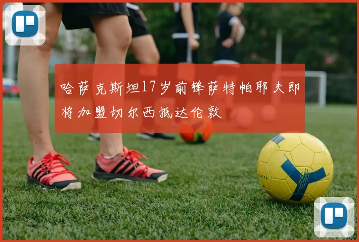 哈萨克斯坦17岁前锋萨特帕耶夫即将加盟切尔西抵达伦敦