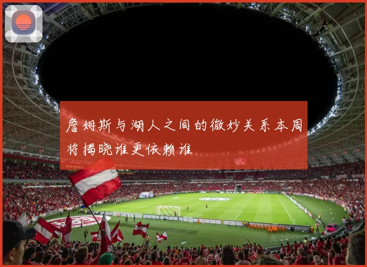 詹姆斯与湖人之间的微妙关系本周将揭晓谁更依赖谁