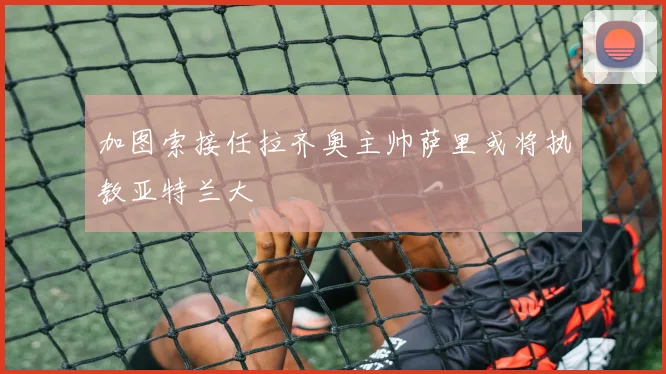 加图索接任拉齐奥主帅萨里或将执教亚特兰大