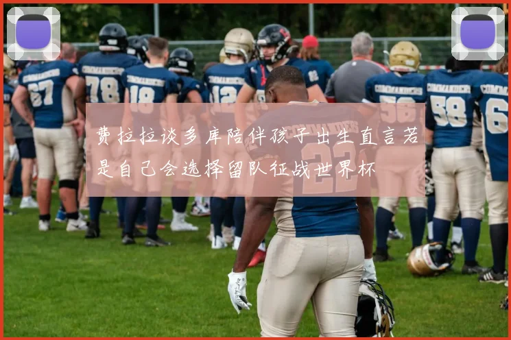 费拉拉谈多库陪伴孩子出生直言若是自己会选择留队征战世界杯