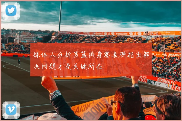 媒体人分析男篮热身赛表现指出解决问题才是关键所在