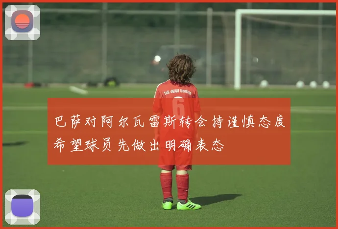 巴萨对阿尔瓦雷斯转会持谨慎态度希望球员先做出明确表态
