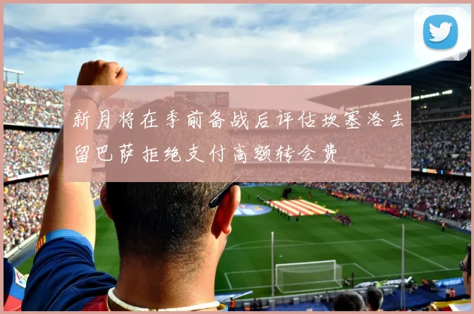 新月将在季前备战后评估坎塞洛去留巴萨拒绝支付高额转会费