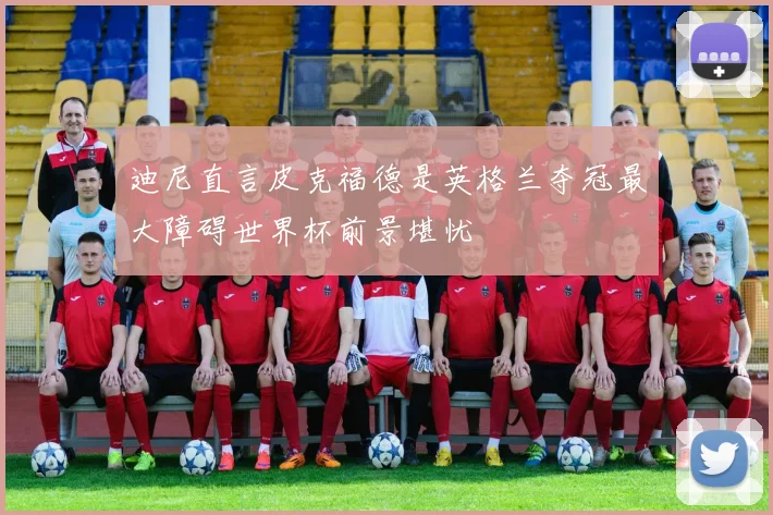 迪尼直言皮克福德是英格兰夺冠最大障碍世界杯前景堪忧