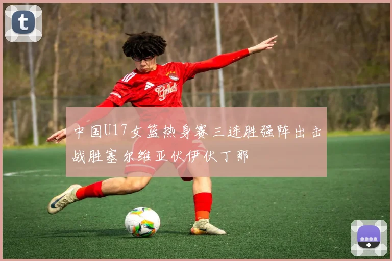 中国U17女篮热身赛三连胜强阵出击战胜塞尔维亚伏伊伏丁那