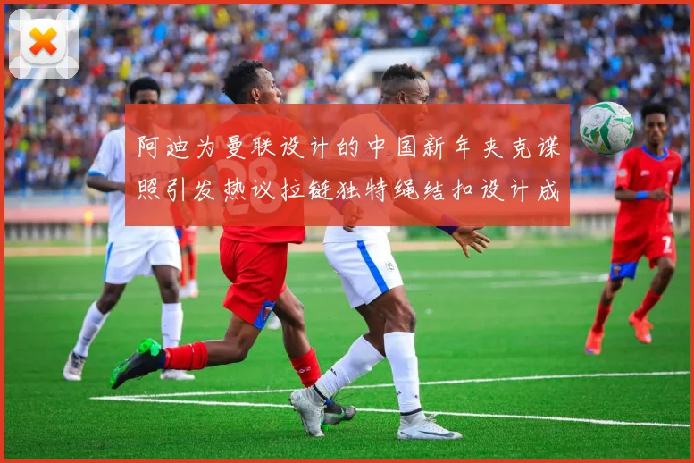 阿迪为曼联设计的中国新年夹克谍照引发热议拉链独特绳结扣设计成亮点