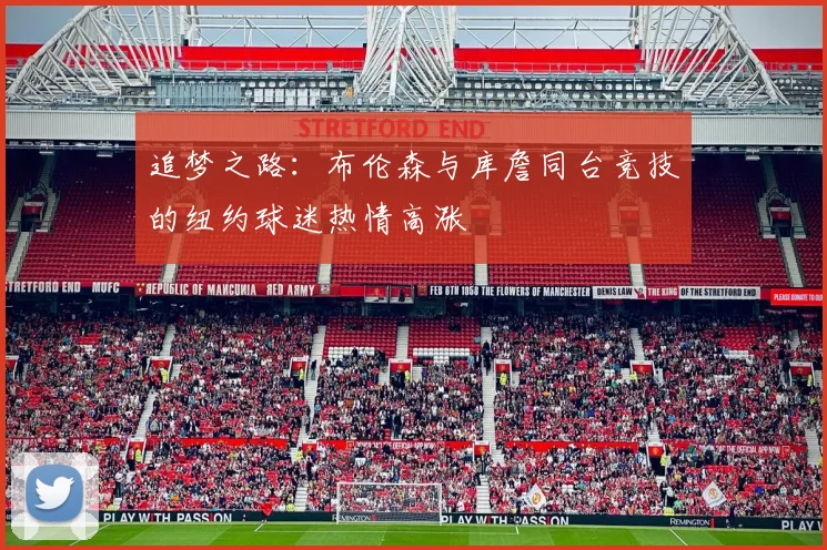 追梦之路：布伦森与库詹同台竞技的纽约球迷热情高涨