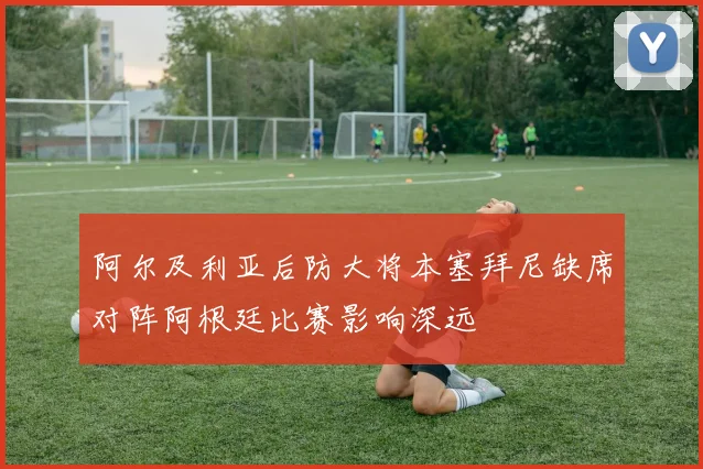 阿尔及利亚后防大将本塞拜尼缺席对阵阿根廷比赛影响深远