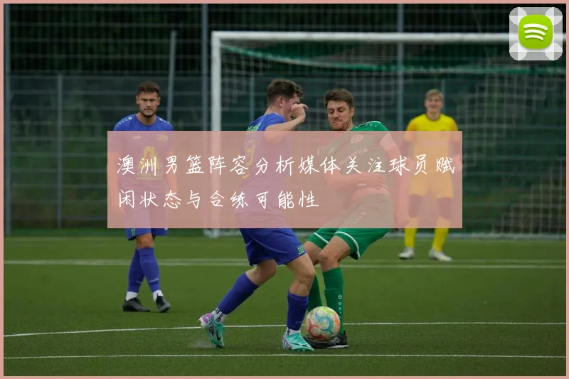 澳洲男篮阵容分析媒体关注球员赋闲状态与合练可能性