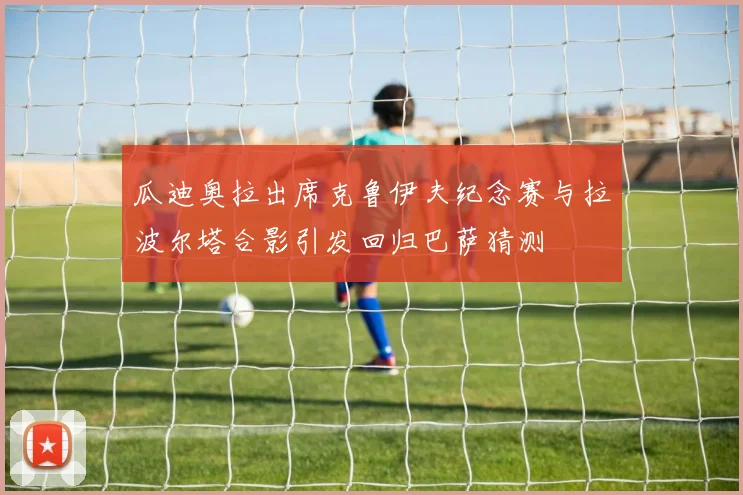 瓜迪奥拉出席克鲁伊夫纪念赛与拉波尔塔合影引发回归巴萨猜测