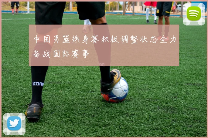 中国男篮热身赛积极调整状态全力备战国际赛事