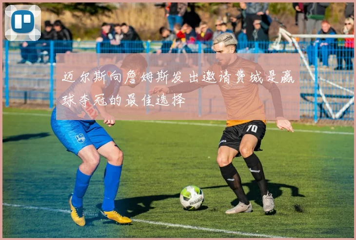 迈尔斯向詹姆斯发出邀请费城是赢球夺冠的最佳选择