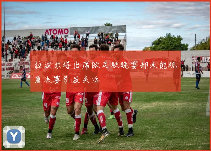 拉波尔塔出席欧足联晚宴却未能观看决赛引发关注